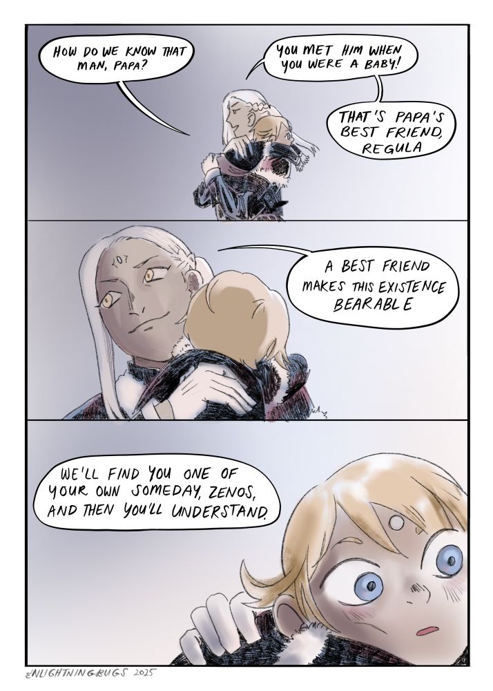 Panel 1: Varis walking down a hallway carrying a very young child Zenos over one shoulder
Zenos: how do we know that man, papa?
Varis: you met him when you were a baby! That’s papa’s best friend, Regula.
Panel 2: Varis looking wistfully off to one side; the back of Zenos’s head shown as he rests his chin on his father‘s shoulder
Varis: a best friend makes this existence bearable
Panel 3: Zenos seen from the front, wide eyed, his father’s gloved hand on his back
Varis from offscreen: we’ll find you one of your own someday, Zenos, and then you’ll understand.