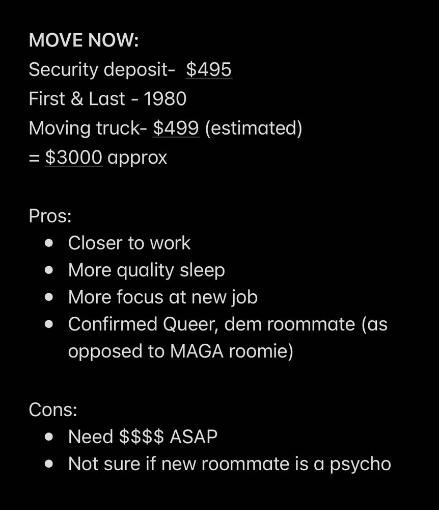 MOVE NOW:
Security deposit- $495
First & Last - 1980
Moving truck- $499 (estimated)
= $3000 approx
Pros:
• Closer to work
• More quality sleep
• More focus at new job
• Confirmed Queer, dem roommate (as opposed to MAGA roomie)
Cons:
• Need $$$$ ASAP
• Not sure if new roommate is a psycho