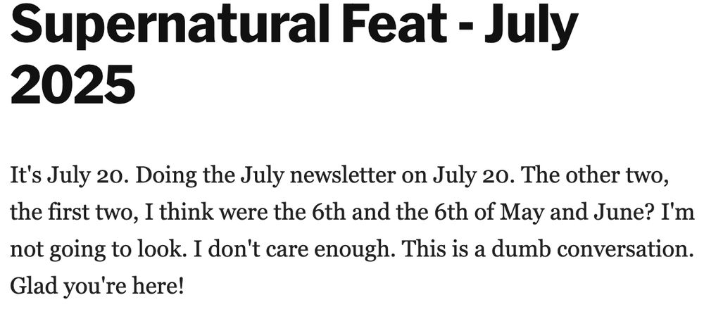Supernatural Feat - July 2025
It's July 20. Doing the July newsletter on July 20. The other two, the first two, I think were the 6th and the 6th of May and June? I'm not going to look. I don't care enough. This is a dumb conversation. Glad you're here!