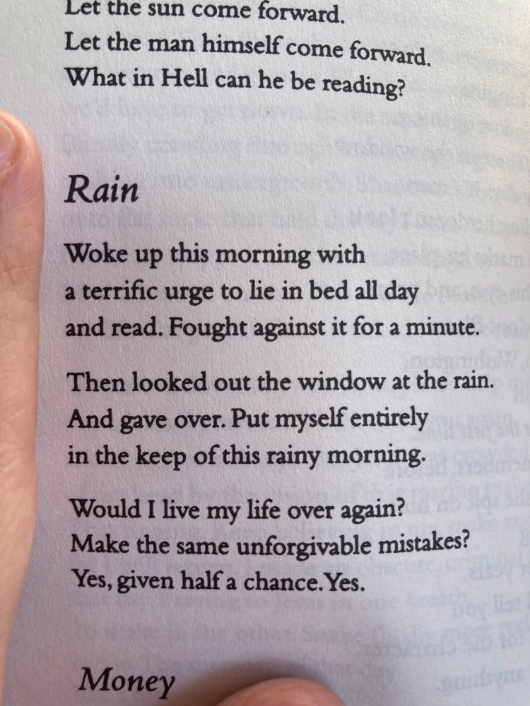 Rain by Raymond Carver

Woke up this morning with
a terrific urge to lie in bed all day
and read. Fought against it for a minute.

Then looked out the window at the rain.
And gave over. Put myself entirely
in the keep of this rainy morning.

Would I live my life over again?
Make the same unforgivable mistakes?
Yes, given half a chance. Yes.
