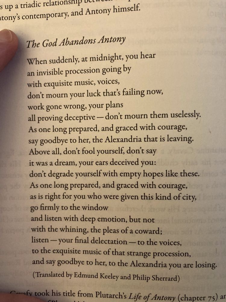 Constantine Cavafy's poem The God Abandons Antony

When suddenly, at midnight, you hear
an invisible procession going by
with exquisite music, voices,
don't mourn your luck that's failing now,
work gone wrong, your plans
all proving deceptive -- don't mourn them uselessly.
As one long prepared, and graced with courage, 
say goodbye to her, the Alexandria that is leaving.
Above all, don't fool yourself, don't say
it was a dream, your ears deceived you:
don't degrade yourself with empty hopes like these.
As one long prepared, and graced with courage, 
as is right for you who were given this kind of city,
go firmly to the window
and listen with deep emotion, but not
with the whining, the please of a coward; 
listen -- your final delectation -- to the voices, 
to the exquisite music of that strange procession, 
and say goodbye to her, to the Alexandria you are losing.