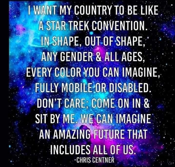 I WANT MY COUNTRY TO BE LIKE A STAR TREK CONVENTION IN SHAPE, OUT OF SHAPE, ANY GENDER & ALL AGES, EVERY COLOR YOU CAN IMAGINE, FULLY MOBILE OR DISABLED.
DON'T CARE; COME ON IN & SIT BY ME. WE CAN IMAGINE AN AMAZING FUTURE THAT INCLUDES ALL OF US
-CHRIS CENTNER