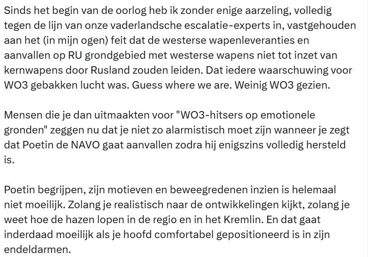 Sinds het begin van de oorlog heb ik zonder enige aarzeling, volledig tegen de lijn van onze vaderlandsche escalatie-experts in, vastgehouden aan het (in mijn ogen) feit dat de westerse wapenleveranties en aanvallen op RU grondgebied met westerse wapens niet tot inzet van kernwapens door Rusland zouden leiden. Dat iedere waarschuwing voor WO3 gebakken lucht was. Guess where we are. Weinig WO3 gezien.

Mensen die je dan uitmaakten voor "WO3-hitsers op emotionele gronden" zeggen nu dat je niet zo alarmistisch moet zijn wanneer je zegt dat Poetin de NAVO gaat aanvallen zodra hij enigszins volledig hersteld is.

Poetin begrijpen, zijn motieven en beweegredenen inzien is helemaal niet moeilijk. Zolang je realistisch naar de ontwikkelingen kijkt, zolang je weet hoe de hazen lopen in de regio en in het Kremlin. En dat gaat inderdaad moeilijk als je hoofd comfortabel gepositioneerd is in zijn endeldarmen.