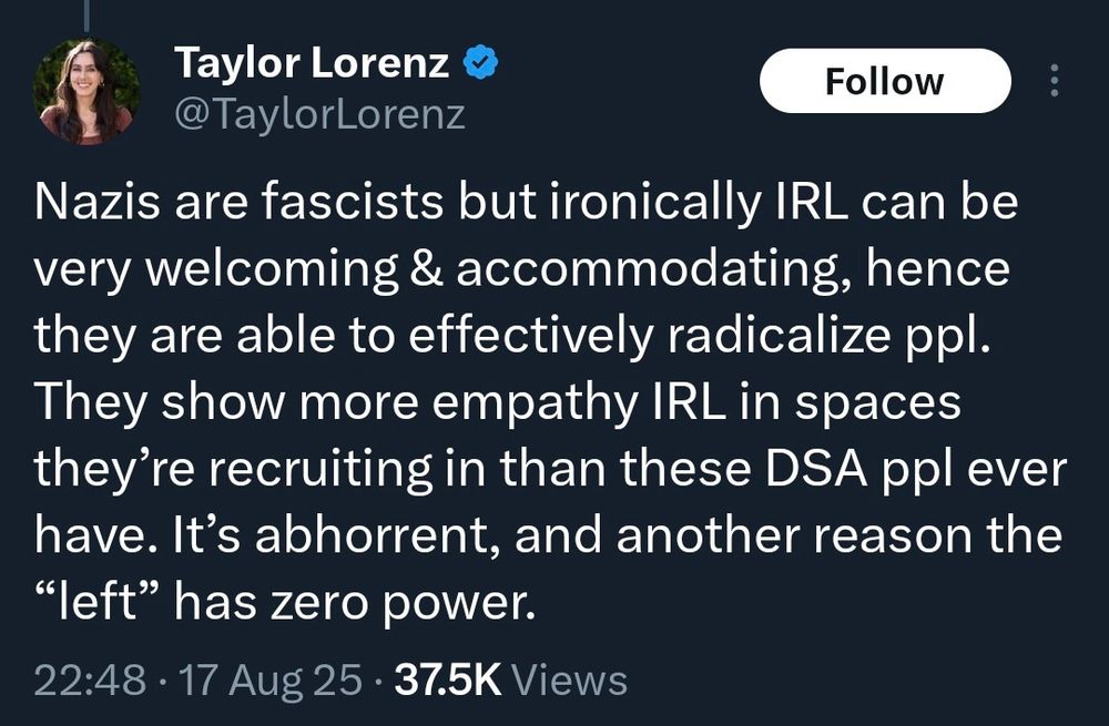 Taylor Lorenz
@TaylorLorenz

Nazis are fascists but ironically IRL can be very welcoming & accommodating, hence they are able to effectively radicalize ppl. They show more empathy IRL in spaces they're recruiting in than these DSA ppl ever have. It's abhorrent, and another reason the "left" has zero power.

22:48 • 17 Aug 25 • 37.5K