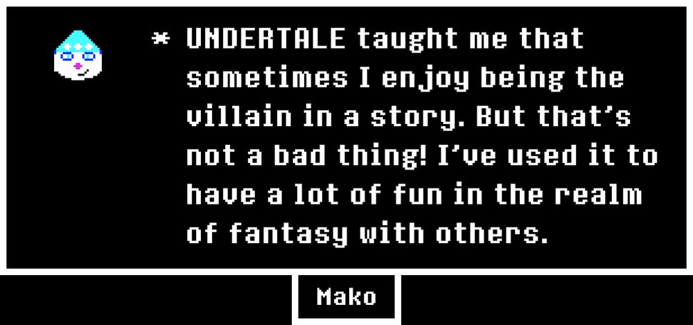 A memory written by an UNDERTALE fan named Mako. "UNDERTALE taught me that sometimes I enjoy being the villain in a story. But that's not a bad thing! I've used it to have a lot of fun in the realm of fantasy with others."