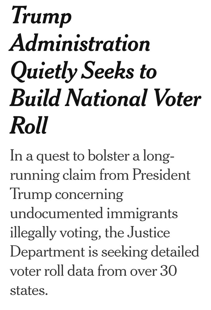 From NYTimes: Trump
Administration
Quietly Seeks to Build National Voter
Roll
In a quest to bolster a long-running claim from President Trump concerning undocumented immigrants illegally voting, the Justice Department is seeking detailed voter roll data from over 30 states.