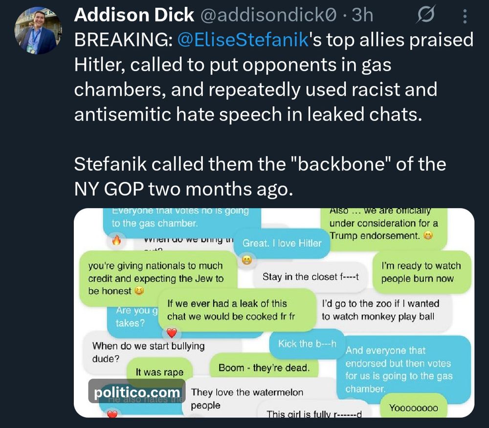 A smattering of tweets. 
Addison Dick @addisondick0 • 3h
BREAKING: @EliseStefanik's top allies praised Hitler, called to put opponents in gas chambers, and repeatedly used racist and antisemitic hate speech in leaked chats.
Stefanik called them the "backbone" of the
NY GOP two months ago.
everyone that votes no is going to the gas chamber.
Great. I love Hitler
you're giving nationals to much credit and expecting the Jew to be honest
Stay in the closet f--t
Are you g takes?
If we ever had a leak of this chat we would be cooked fr fr
When do we start bullying dude?
Kick the b---h
It was rape
politico.com
Boom - they're dead.
They love the watermelon people
This airl is fully rad
Also... we are orclally under consideration for a Trump endorsement.
I'm ready to watch people burn now
I'd go to the zoo if I wanted to watch monkey play ball
And everyone that endorsed but then votes for us is going to the gas chamber.
Yoooooooo