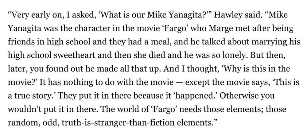 “Very early on, I asked, ‘What is our Mike Yanagita?'” Hawley said. “Mike Yanagita was the character in the movie ‘Fargo’ who Marge met after being friends in high school and they had a meal, and he talked about marrying his high school sweetheart and then she died and he was so lonely. But then, later, you found out he made all that up. And I thought, ‘Why is this in the movie?’ It has nothing to do with the movie — except the movie says, ‘This is a true story.’ They put it in there because it ‘happened.’ Otherwise you wouldn’t put it in there. The world of ‘Fargo’ needs those elements; those random, odd, truth-is-stranger-than-fiction elements.”