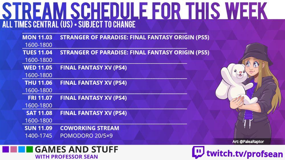 Stream Schedule for This Week: Mo 11.03 - Tu 11.04 Stranger of Paradise: Final Fantasy Origin 1600-1800, We 11.05 - Sa 11.08 Final Fantasy XV 1600-1800, Su 11.09 Coworking Stream 1600-1800 (all times Central US)