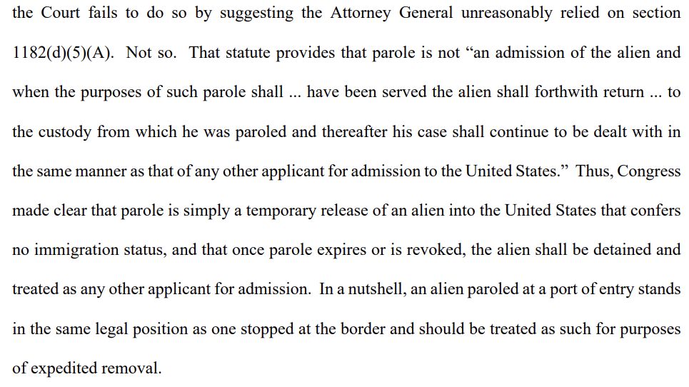 the Court fails to do so by suggesting the Attorney General unreasonably relied on section
1182(d)(5)(A). Not so. That statute provides that parole is not “an admission of the alien and
when the purposes of such parole shall ... have been served the alien shall forthwith return ... to
the custody from which he was paroled and thereafter his case shall continue to be dealt with in
the same manner as that of any other applicant for admission to the United States.” Thus, Congress
made clear that parole is simply a temporary release of an alien into the United States that confers
no immigration status, and that once parole expires or is revoked, the alien shall be detained and
treated as any other applicant for admission. In a nutshell, an alien paroled at a port of entry stands
in the same legal position as one stopped at the border and should be treated as such for purposes
of expedited removal.