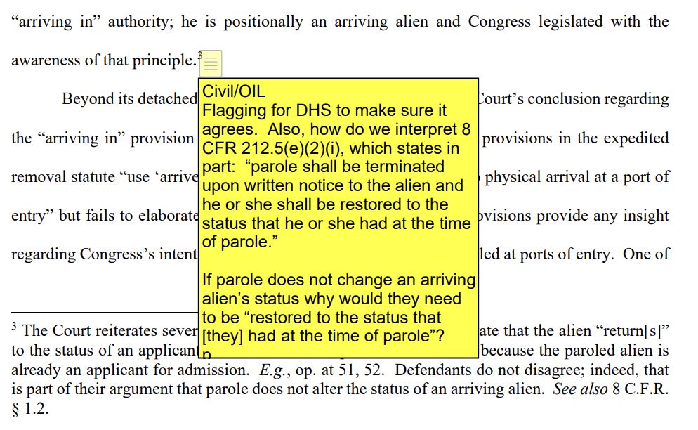 DOJ's Office of Immigration Litigation appears to have left a note in that undermines the argument they are being made to advance in this filing. In the section of the filing, "The Court’s objections to the Government’s interpretation of “arriving” are not persuasive.
The Court’s observation that none of the pre-expedited removal cases cited in Defendants’ brief
use the term “arriving” is beside the point. See op. at 60. The critical point is that these specific
principles concerning parole and paroled arriving aliens were well-established at the time of the
enactment of the expedited removal statute through the Illegal Immigration Reform and Immigrant
Responsibility Act of 1996 (IIRIRA) and should weigh heavily when interpreting the term
“arriving.” Although a paroled arriving alien may have “arrived” at a port of entry in terms of a
historical event, see op. at 61, that does not mean he is not an “arriving alien” for purposes of the
“arriving in” authority; he is positionally an arriving alien and Congress legislated with the
awareness of that principle.
3"
the embedded note at 3 in yellow reads,
"Civil/OIL
Flagging for DHS to make sure it agrees. Also, how do we interpret 8 CFR 212.5(e)(2)(i), which states in part: "parole shall be terminated upon written notice to the alien and he or she shall be restored to the status that he or she had at the time of parole."
If parole does not change an arriving alien's status why would they need to be "restored to the status that [they] had at the time of parole"?"