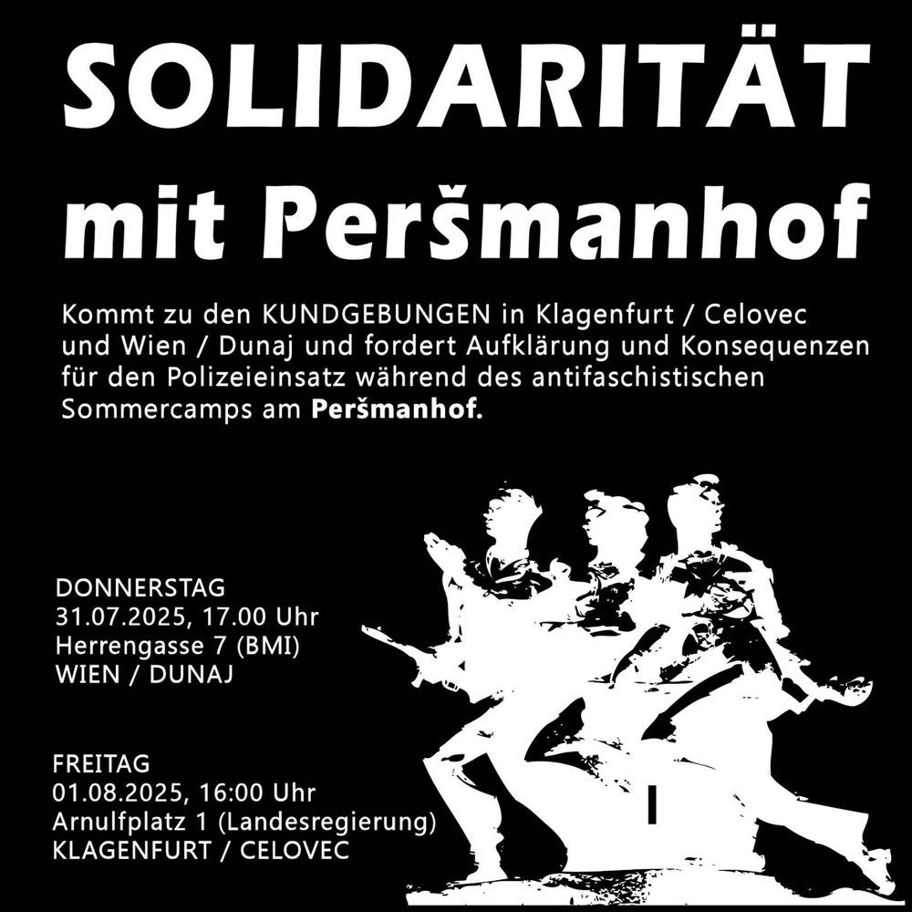 SOLIDARITÄT mit Peršmanhof

Kommt zu den KUNDGEBUNGEN in Klagenfurt / Celovec und Wien / Dunaj und fordert Aufklärung und Konsequenzen für den Polizeieinsatz während des antifaschistischen Sommercamps am Peršmanhof.

DONNERSTAG

31.07.2025, 17.00 Uhr

Herrengasse 7 (BMI) WIEN / DUNAJ

FREITAG

01.08.2025, 16:00 Uhr

Arnulfplatz 1 (Landesregierung)

KLAGENFURT /

CELOVEC