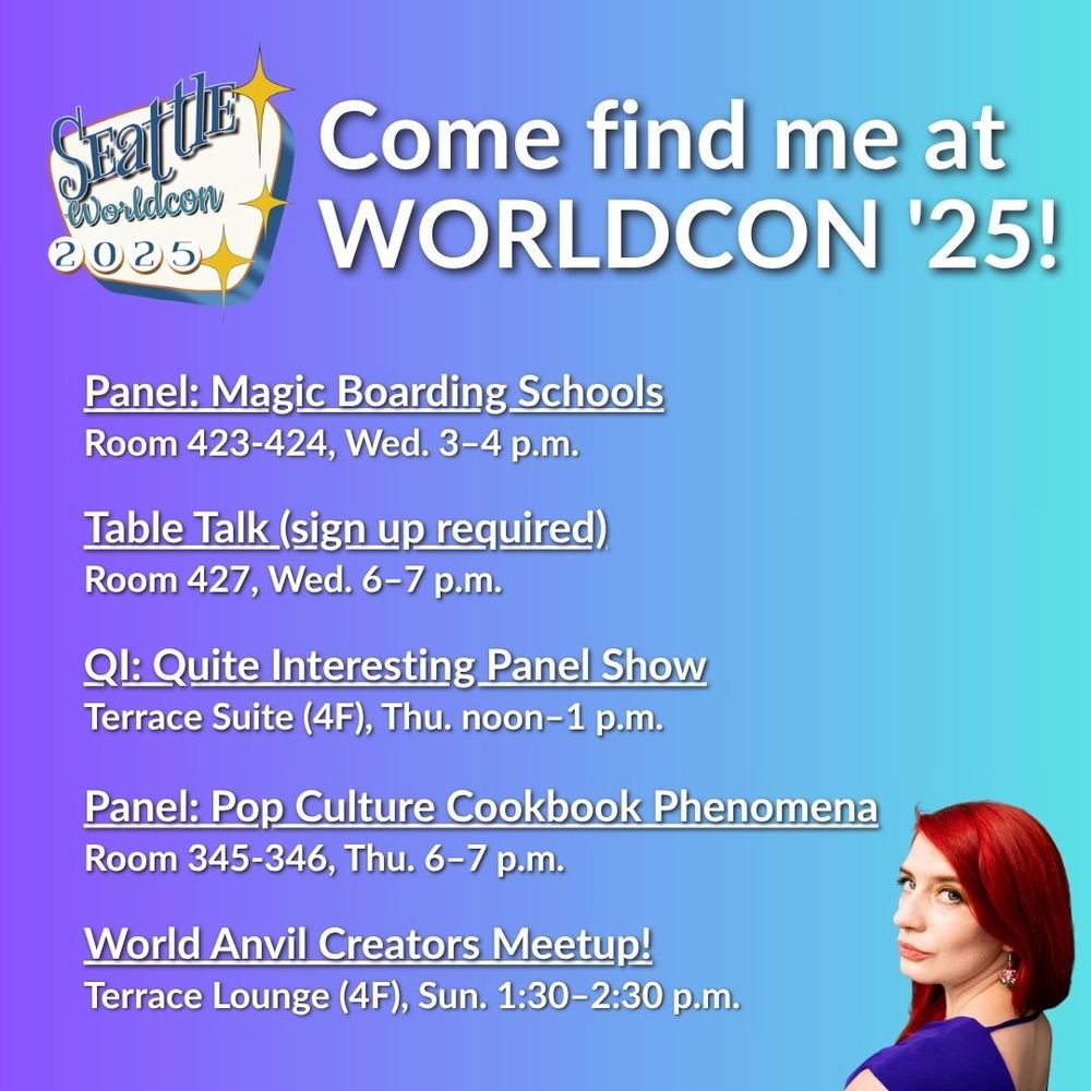 Come find me at WORLDCON '25!! This graphic lists my events: 
1. Panel: Magic Boarding Schools Room 423-424, Wed. 3–4 p.m.
2. Table Talk (sign up required) | Room 427, Wed. 6–7 p.m.
3. QI: Quite Interesting Panel Show | Terrace Suite (4F), Thu. noon–1 p.m.
4. Panel: Pop Culture Cookbook Phenomena | Room 345-346, Thu. 6–7 p.m.
5. World Anvil Creators Meetup! | Terrace Lounge (4F), Sun. 1:30–2:30 p.m.
 