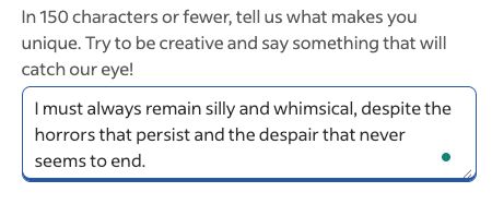 Screenshot of Indeed job application question and answer box. Question portion reads: In 150 characters or fewer, tell us what makes you unique. Try to be creative and say something that will catch our eye!
Typed answer box reads: I must always remain silly and whimsical, despite the horrors that persist and the despair that never seems to end.