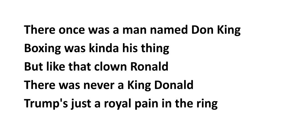 There once was a man named Don King
Boxing was kinda his thing
But like that clown Ronald 
There was never a King Donald
Trump's just a royal pain in the ring
