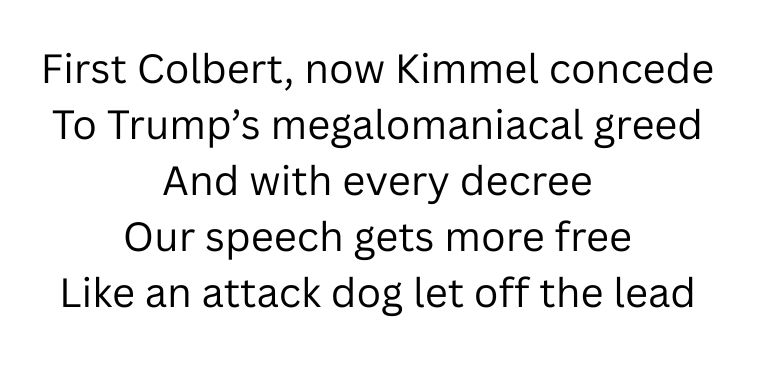 First Colbert, now Kimmel concede
To Trump’s megalomaniacal greed
And with every decree
Our speech gets more free
Like an attack dog let off the lead
