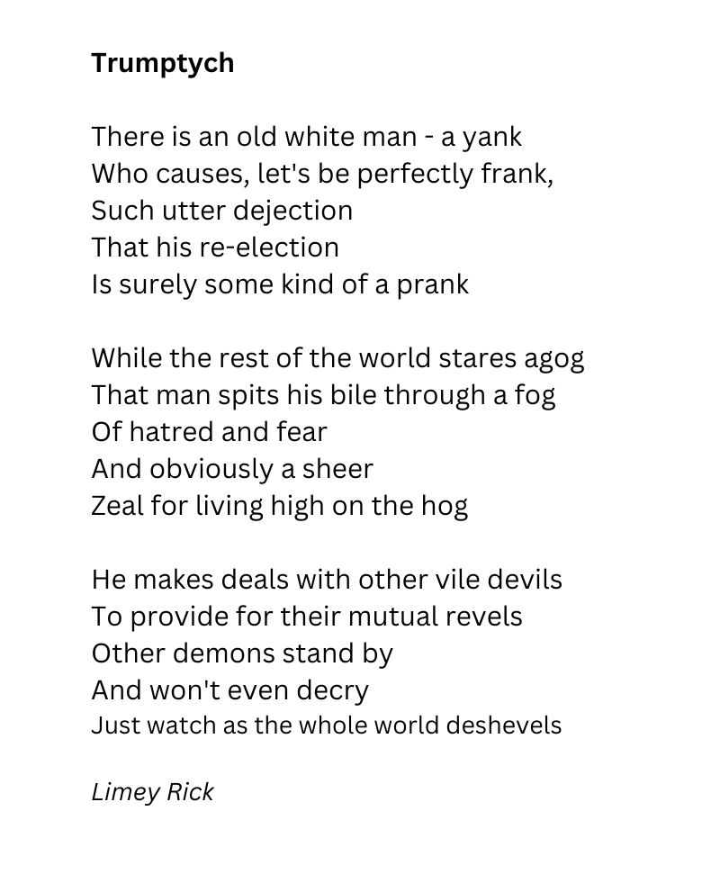 There is an old white man - a yank 
Who causes, let's be perfectly frank,
Such utter dejection 
That his re-election 
Is surely some kind of a prank

While the rest of the world stares agog
That man spits his bile through a fog
Of hatred and fear
And obviously a sheer
Zeal for living high on the hog

He makes deals with other vile devils
To provide for their mutual revels
Other demons stand by
And won't even decry
Just watch as the whole world deshevels