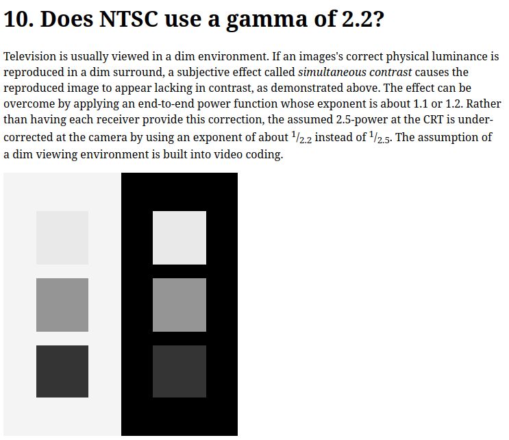 A screenshot of a chapter in the linked article with the following text:

"Does NTSC use a gamma of 2.2?

Television is usually viewed in a dim environment. If an images's correct physical luminance is reproduced in a dim surround, a subjective effect called simultaneous contrast causes the reproduced image to appear lacking in contrast, as demonstrated above. The effect can be overcome by applying an end-to-end power function whose exponent is about 1.1 or 1.2. Rather than having each receiver provide this correction, the assumed 2.5-power at the CRT is under-corrected at the camera by using an exponent of about 1/2.2 instead of 1/2.5. The assumption of a dim viewing environment is built into video coding. "

There's also and a visual test diagram with two columns. The left column has three squares in a vertical arrangement, each with varying shades of gray, transitioning from light to dark. The right column also has three squares in a vertical arrangement, each with the same shades of gray as the left column, but with a black background behind them. It looks like the one on the right with a black background has less contrast.