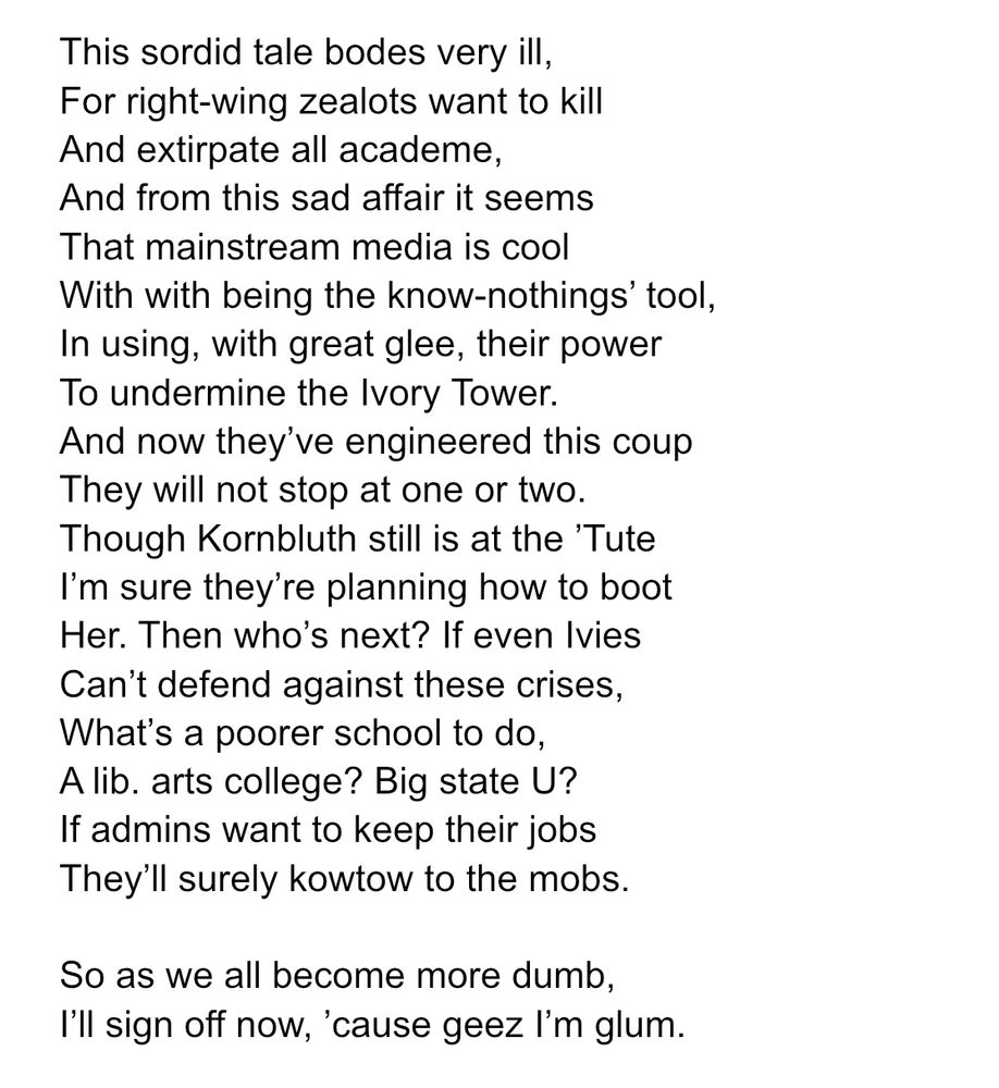 This sordid tale bodes very ill,
For right-wing zealots want to kill
And extirpate all academe,
And from this sad affair it seems
That mainstream media is cool
With with being the know-nothings’ tool,
In using, with great glee, their power
To undermine the Ivory Tower.
And now they’ve engineered this coup
They will not stop at one or two.
Though Kornbluth still is at the ’Tute
I’m sure they’re planning how to boot
Her. Then who’s next? If even Ivies
Can’t defend against these crises,
What’s a poorer school to do,
A lib. arts college? Big state U?
If admins want to keep their jobs
They’ll surely kowtow to the mobs.

So as we all become more dumb,
I’ll sign off now, ’cause geez I’m glum.