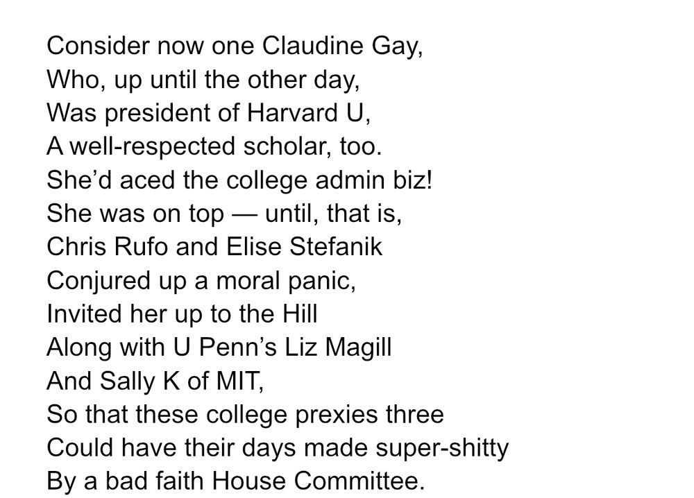 Consider now one Claudine Gay,
Who, up until the other day,
Was president of Harvard U,
A well-respected scholar, too.
She’d aced the college admin biz!
She was on top — until, that is,
Chris Rufo and Elise Stefanik
Conjured up a moral panic,
Invited her up to the Hill
Along with U Penn’s Liz Magill
And Sally K of MIT,
So that these college prexies three
Could have their days made super-shitty
By a bad faith House Committee.