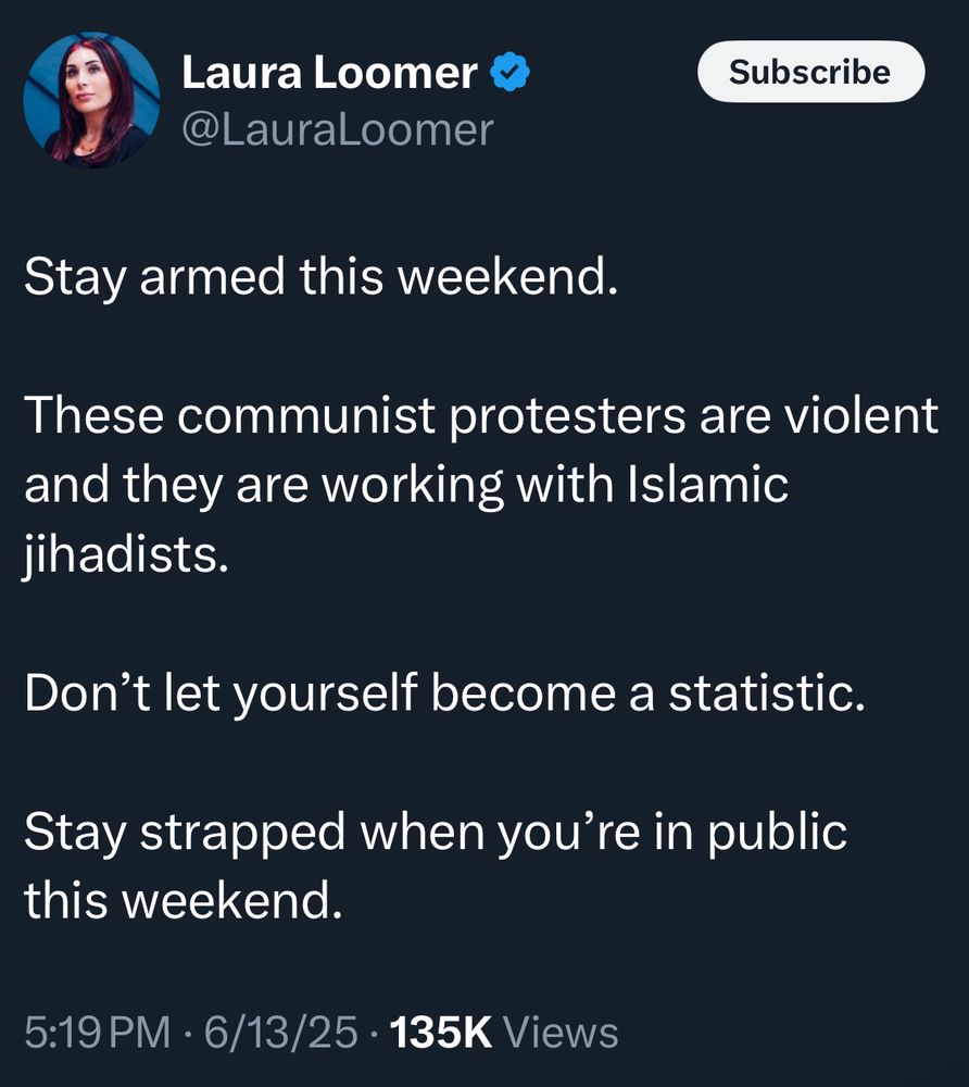 Laura Loomer @LauraLoomer
Subscribe
Stay armed this weekend.
These communist protesters are violent and they are working with Islamic jihadists.
Don't let yourself become a statistic.
Stay strapped when you're in public this weekend.
5:19 PM • 6/13/25 • 135K Views