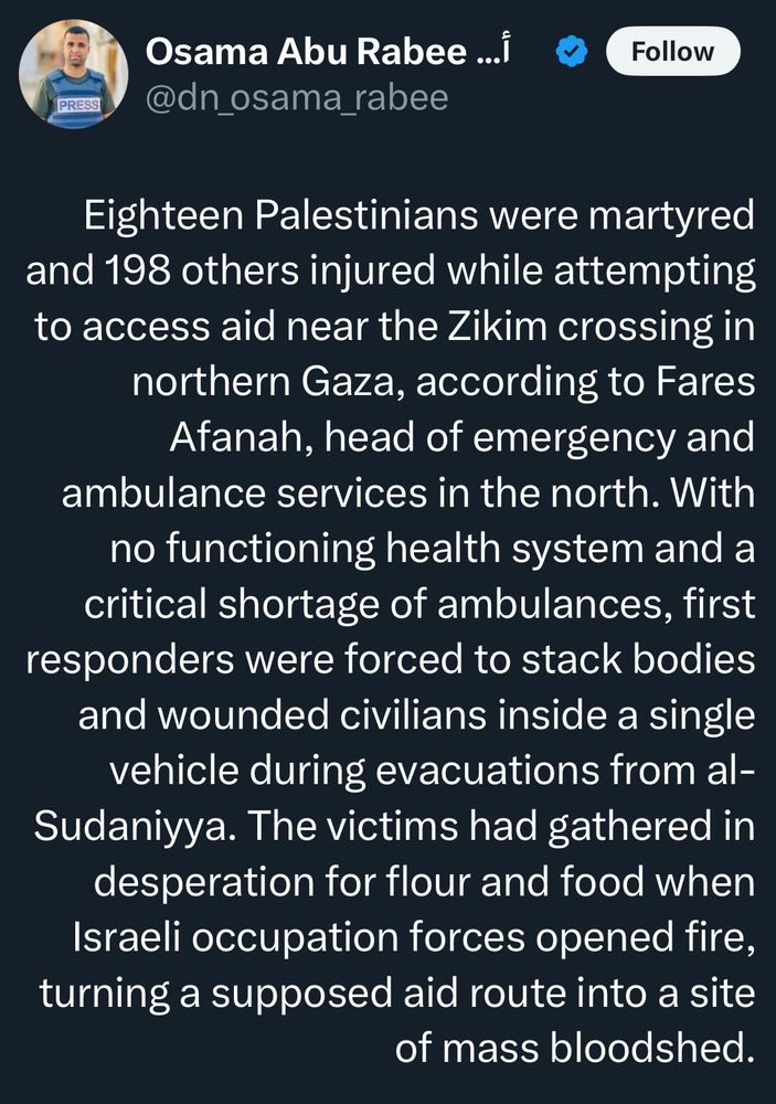 Osama Abu Rabee 
PRESS
@dn_osama_rabee
Follow
Eighteen Palestinians were martyred and 198 others injured while attempting to access aid near the Zikim crossing in northern Gaza, according to Fares Afanah, head of emergency and ambulance services in the north. With no functioning health system and a critical shortage of ambulances, first responders were forced to stack bodies and wounded civilians inside a single vehicle during evacuations from al-Sudaniyya. The victims had gathered in desperation for flour and food when Israeli occupation forces opened fire, turning a supposed aid route into a site
of mass bloodshed.