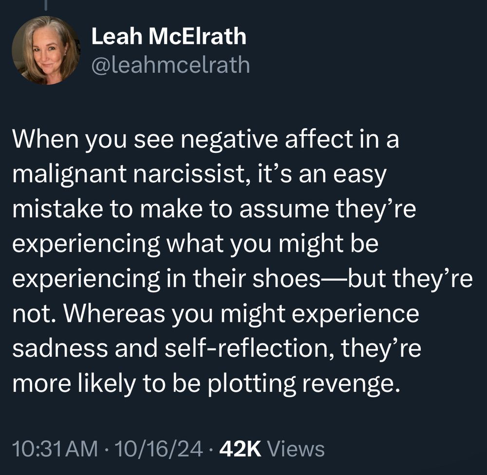 Leah McElrath @leahmcelrath When you see negative affect in a malignant narcissist, it's an easy mistake to make to assume they're experiencing what you might be experiencing in their shoes—but they're not. Whereas you might experience sadness and self-reflection, they're more likely to be plotting revenge. 10:31 AM • 10/16/24 • 42K Views