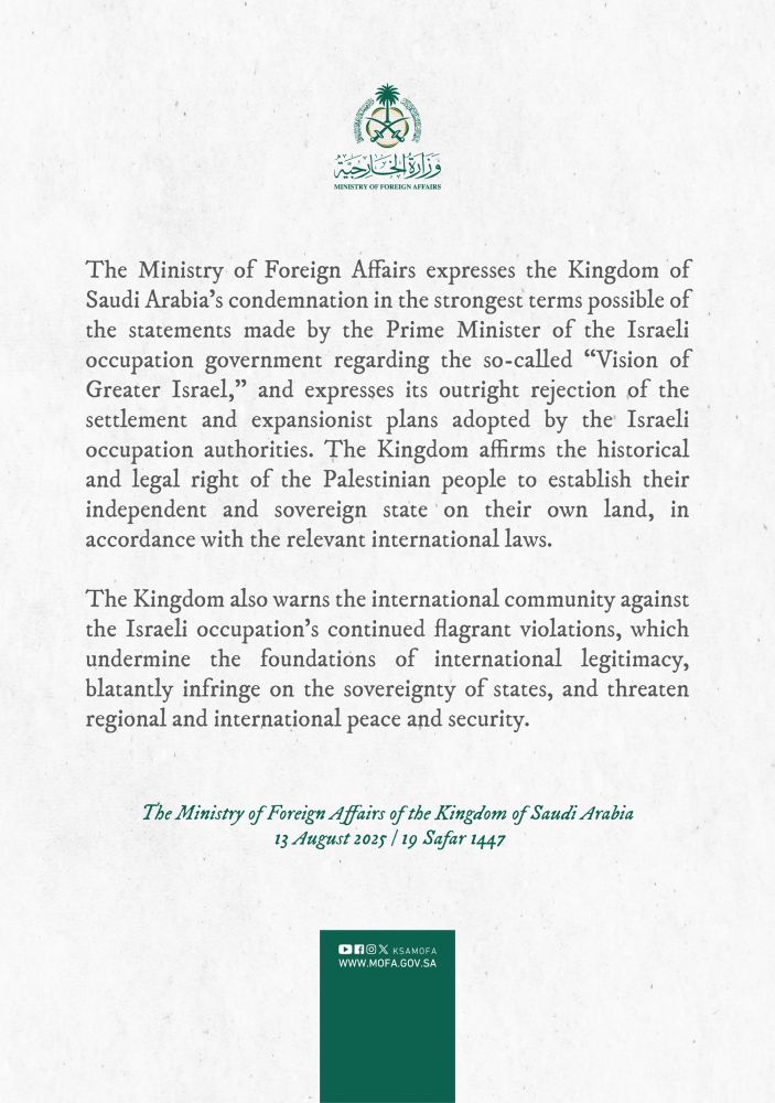 MINISTRY OF FOREIGN AFFAIRS

The Ministry of Foreign Affairs expresses the Kingdom of Saudi Arabia's condemnation in the strongest terms possible of the statements made by the Prime Minister of the Israeli occupation government regarding the so-called "Vision of Greater Israel," and expresses its outright rejection of the settlement and expansionist plans adopted by the Israeli occupation authorities. The Kingdom affirms the historical and legal right of the Palestinian people to establish their independent and sovereign state on their own land, in accordance with the relevant international laws.

The Kingdom also warns the international community against the Israeli occupation's continued flagrant violations, which undermine the foundations of international legitimacy, blatantly infringe on the sovereignty of states, and threaten regional and international peace and security.

The Ministry of Foreign Affairs of the Kingdom of Saudi Arabia
13 August 2025 
WWW.MOFA.GOV.SA
