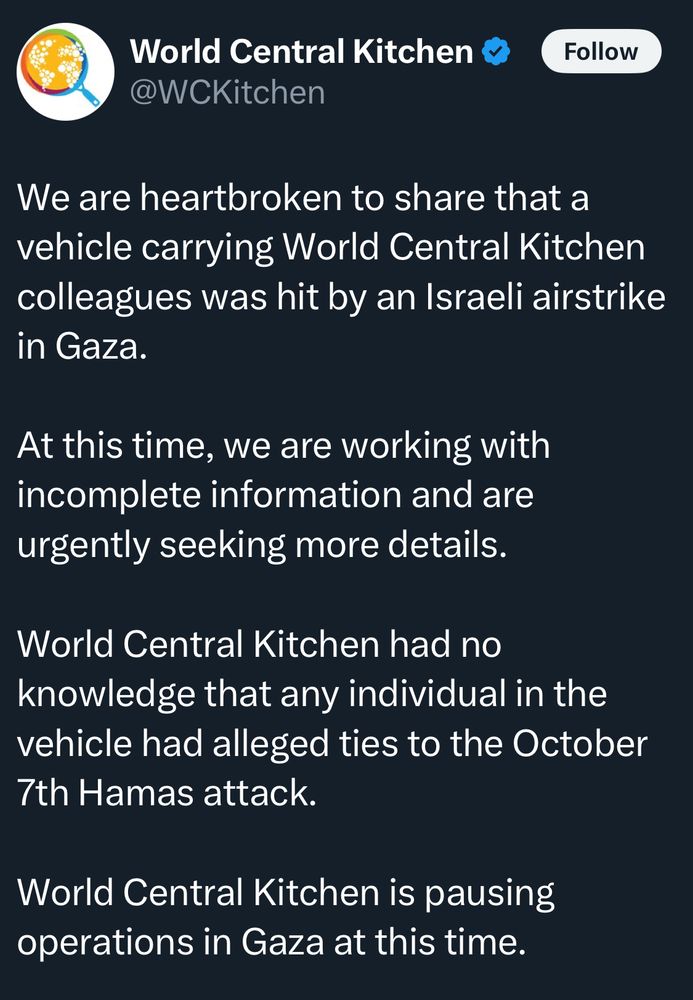 World Central Kitchen
@WCKitchen
Follow
We are heartbroken to share that a vehicle carrying World Central Kitchen colleagues was hit by an Israeli airstrike in Gaza.
At this time, we are working with incomplete information and are urgently seeking more details.
World Central Kitchen had no knowledge that any individual in the vehicle had alleged ties to the October 7th Hamas attack.
World Central Kitchen is pausing operations in Gaza at this time.