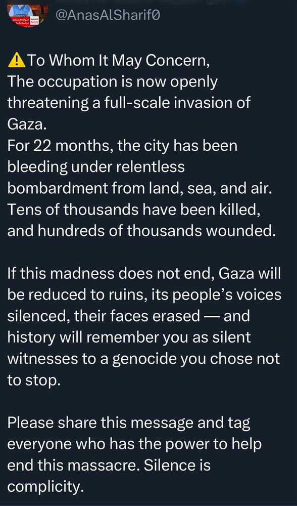 @AnasAlSharifo
A To Whom It May Concern, The occupation is now openly threatening a full-scale invasion of Gaza.
For 22 months, the city has been bleeding under relentless
bombardment from land, sea, and air.
Tens of thousands have been killed, and hundreds of thousands wounded.
If this madness does not end, Gaza will be reduced to ruins, its people's voices silenced, their faces erased — and history will remember you as silent witnesses to a genocide you chose not to stop.
Please share this message and tag everyone who has the power to help end this massacre. Silence is complicity.