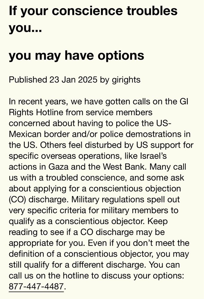 If your conscience troubles you...
you may have options
Published 23 Jan 2025 by girights

In recent years, we have gotten calls on the GI Rights Hotline from service members concerned about having to police the US-Mexican border and/or police demostrations in the US. Others feel disturbed by US support for specific overseas operations, like Israel's actions in Gaza and the West Bank. Many call us with a troubled conscience, and some ask about applying for a conscientious objection (CO) discharge. Military regulations spell out very specific criteria for military members to qualify as a conscientious objector. Keep reading to see if a CO discharge may be appropriate for you. Even if you don't meet the definition of a conscientious objector, you may still qualify for a different discharge. You can call us on the hotline to discuss your options:
877-447-4487.