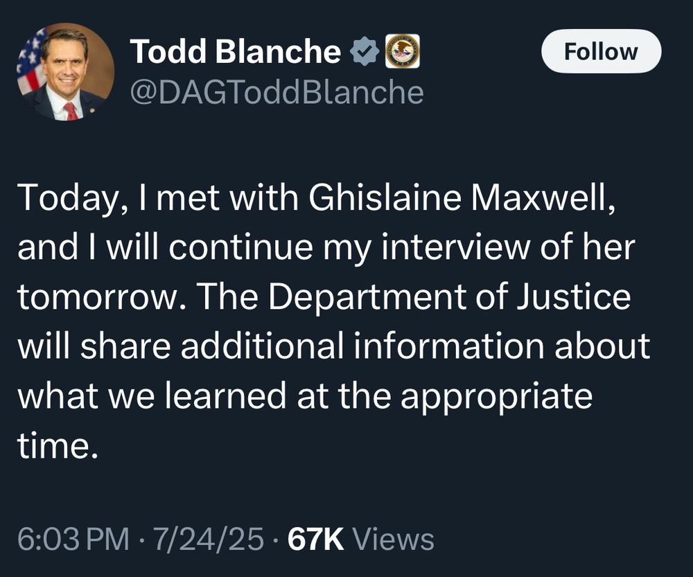 Todd Blanche
@DAGToddBlanche
Follow
Today, I met with Ghislaine Maxwell, and I will continue my interview of her tomorrow. The Department of Justice will share additional information about what we learned at the appropriate time.
6:03 PM • 7/24/25 • 67K Views