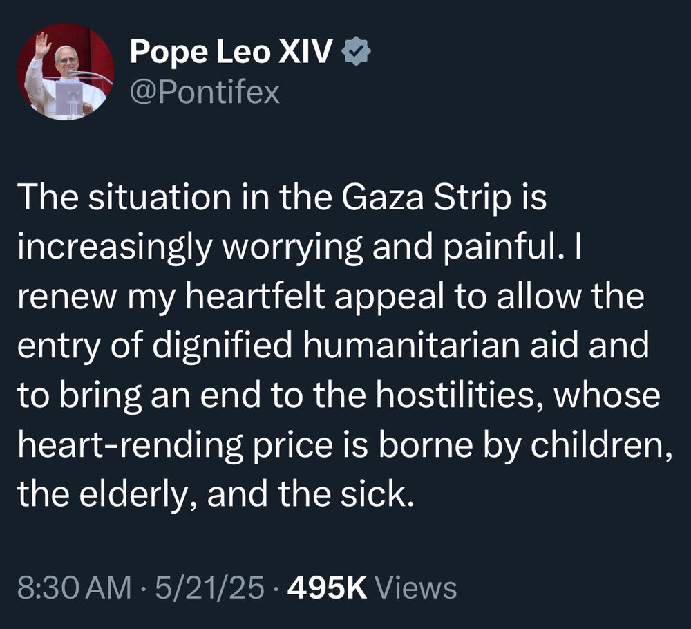 Pope Leo XIV
@Pontifex
The situation in the Gaza Strip is increasingly worrying and painful. I renew my heartfelt appeal to allow the entry of dignified humanitarian aid and to bring an end to the hostilities, whose heart-rending price is borne by children, the elderly, and the sick.
8:30 AM • 5/21/25 • 495K Views