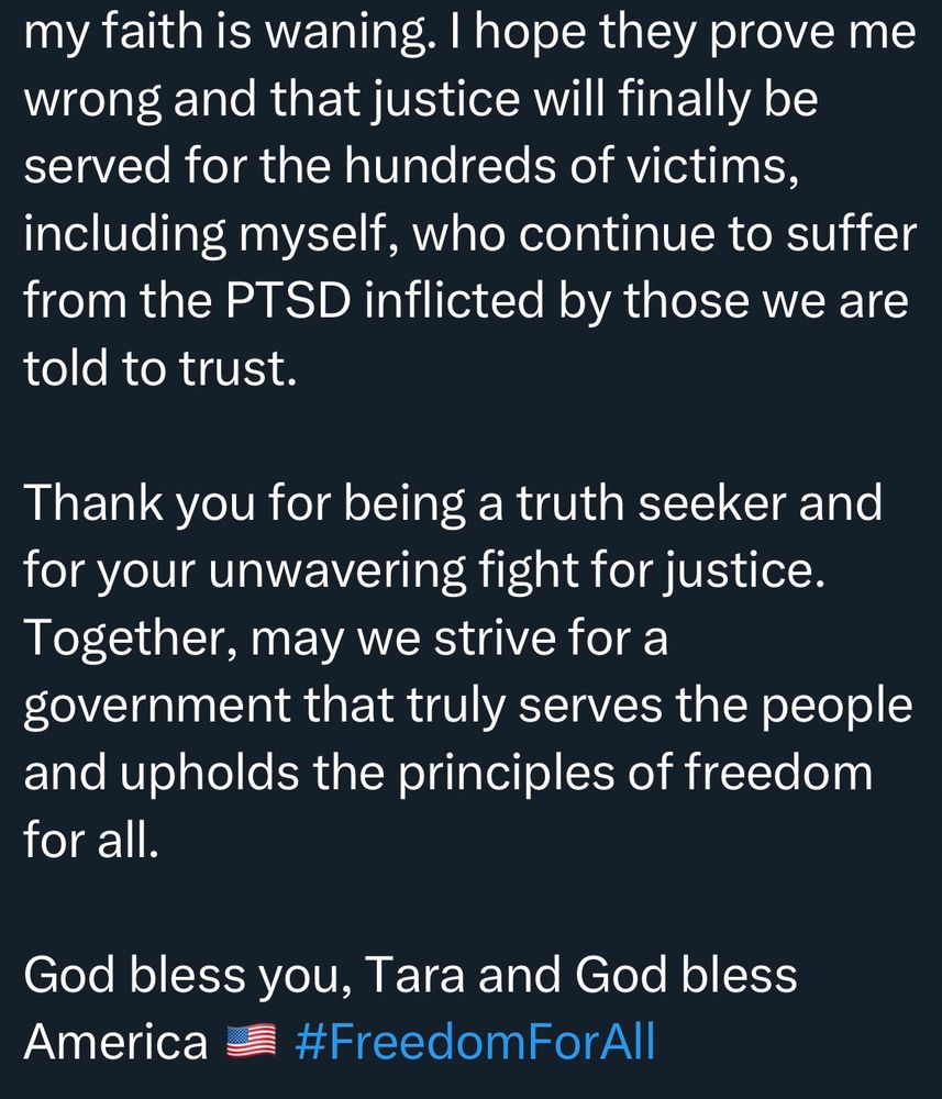 my faith is waning. I hope they prove me wrong and that justice will finally be served for the hundreds of victims, including myself, who continue to suffer from the PTSD inflicted by those we are told to trust.
Thank you for being a truth seeker and for your unwavering fight for justice.
Together, may we strive for a government that truly serves the people and upholds the principles of freedom for all.
God bless you, Tara and God bless America #FreedomForAll