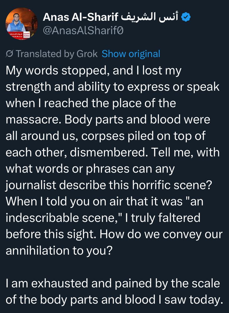 Anas Al-Sharif Li,yill uii o
@AnasAlSharifo
• Translated by Grok 
My words stopped, and I lost my strength and ability to express or speak when I reached the place of the massacre. Body parts and blood were all around us, corpses piled on top of each other, dismembered. Tell me, with what words or phrases can any journalist describe this horrific scene?
When I told you on air that it was "an indescribable scene," I truly faltered before this sight. How do we convey our annihilation to you?
I am exhausted and pained by the scale of the body parts and blood I saw today.