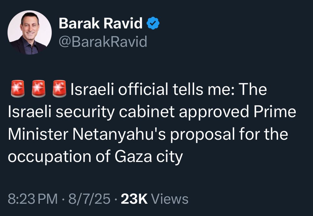 Barak Ravid @BarakRavid
Israeli official tells me: The Israeli security cabinet approved Prime Minister Netanyahu's proposal for the occupation of Gaza city
8:23 PM • 8/7/25 • 23K Views