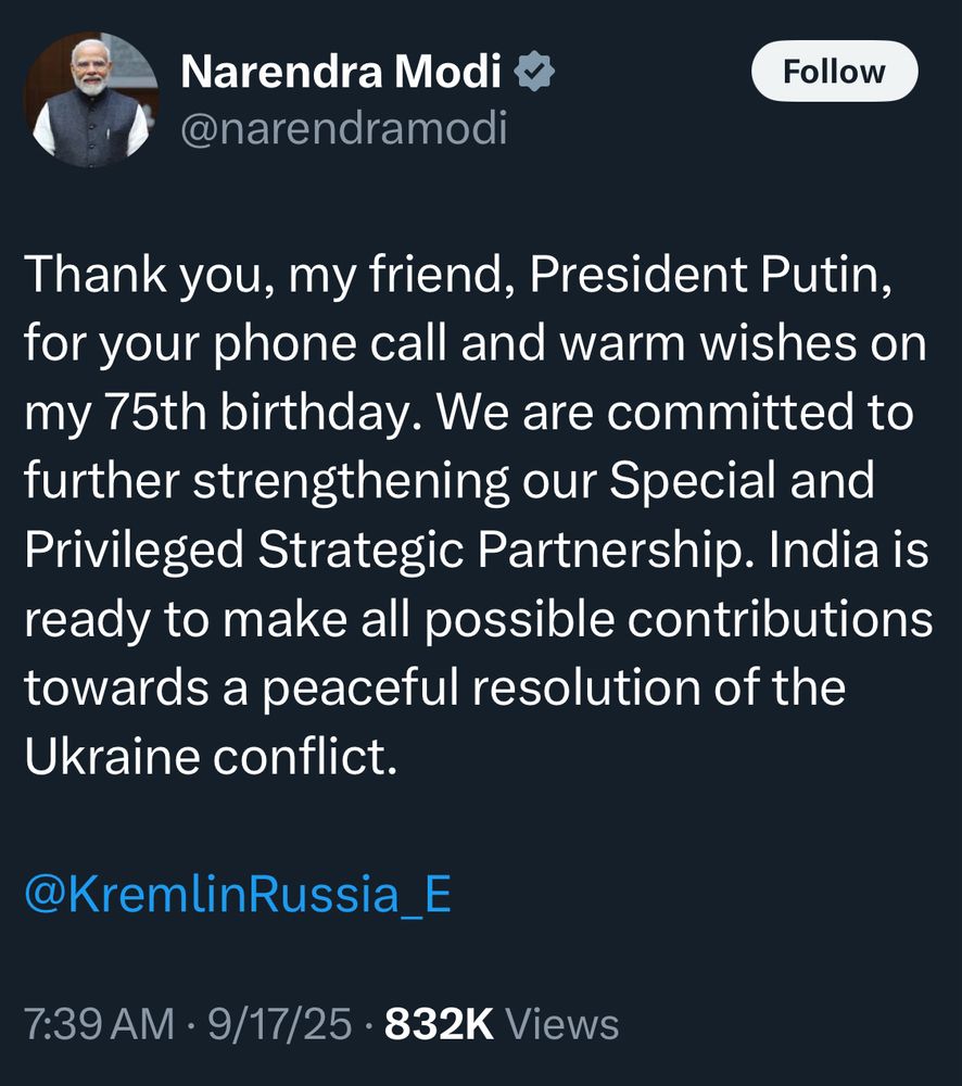Narendra Modi @narendramodi
Follow
Thank you, my friend, President Putin, for your phone call and warm wishes on my 75th birthday. We are committed to further strengthening our Special and Privileged Strategic Partnership. India is ready to make all possible contributions towards a peaceful resolution of the Ukraine conflict.
@KremlinRussia_E
7:39 AM • 9/17/25 • 832K Views