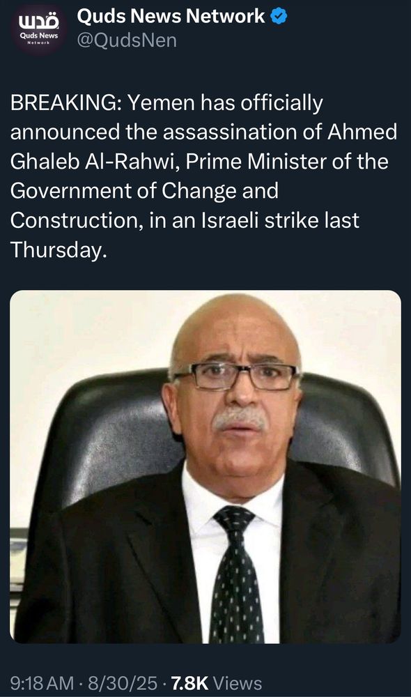 Quds News
Network
Quas News Network @QudsNen
BREAKING: Yemen has officially announced the assassination of Ahmed Ghaleb Al-Rahwi, Prime Minister of the Government of Change and Construction, in an Israeli strike last Thursday.
9:18 AM • 8/30/25 • 7.8K Views