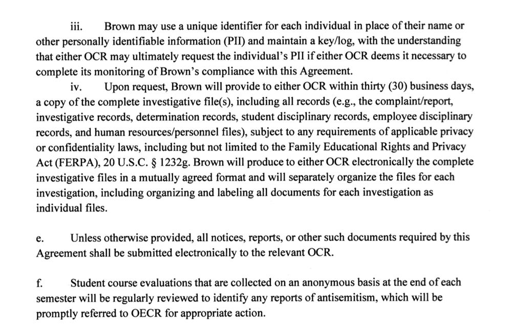 Brown may use a unique identifier for each individual in place of their name or
other personally identifiable information (PII) and maintain a key/log, with the understanding that either OCR may ultimately request the individual's PIl if either OCR deems it necessary to complete its monitoring of Brown's compliance with this Agreement.
iv. Upon request, Brown will provide to either OCR within thirty (30) business days, a copy of the complete investigative file(s), including all records (e.g., the complaint/report, investigative records, determination records, student disciplinary records, employee disciplinary records, and human resources/personnel files), subject to any requirements of applicable privacy or confidentiality laws, including but not limited to the Family Educational Rights and Privacy Act (FERPA), 20 U.S.C. § 1232g. Brown will produce to either OCR electronically the complete investigative files in a mutually agreed format and will separately organize the files for each investigation, including organizing and labeling all documents for each investigation as individual files.
е.
Unless otherwise provided, all notices, reports, or other such documents required by this Agreement shall be submitted electronically to the relevant OCR.
Student course evaluations that are collected on an anonymous basis at the end of each semester will be regularly reviewed to identify any reports of antisemitism, which will be promptly referred to OECR for appropriate action.