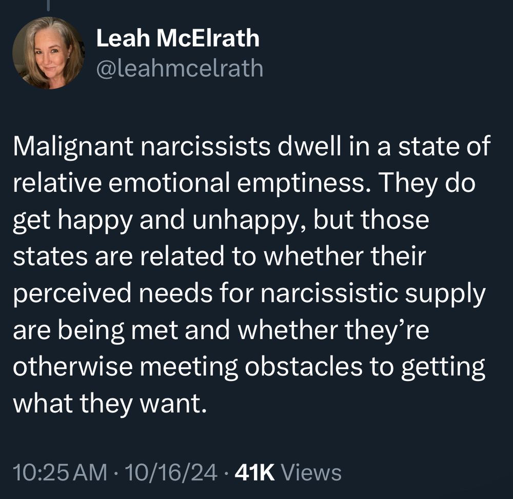 Leah McElrath @leahmcelrath Malignant narcissists dwell in a state of relative emotional emptiness. They do get happy and unhappy, but those states are related to whether their perceived needs for narcissistic supply are being met and whether they're otherwise meeting obstacles to getting what they want. 10:25 AM • 10/16/24 • 41K Views