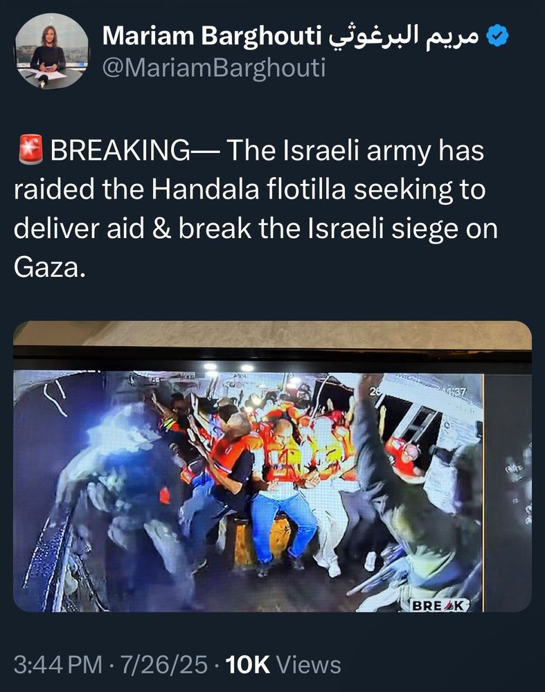 @MariamBarghouti
BREAKING— The Israeli army has raided the Handala flotilla seeking to deliver aid & break the Israeli siege on Gaza.
BREAKING
3:44 PM • 7/26/25 • 10K Views