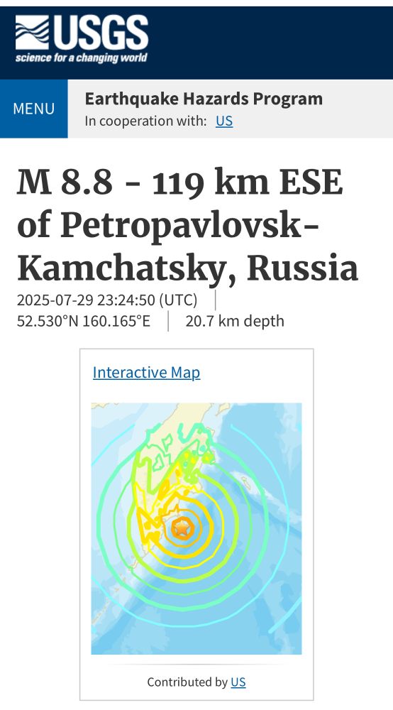_USGS
science for a changing world
MENU
Earthquake Hazards Program
In cooperation with: US
M 8.8 - 119 km ESE of Petropavlovsk-Kamchatsky, Russia
2025-07-29 23:24:50 (UTC) |
52.530°N 160.165°E 20.7 km depth
Interactive Map
Contributed by US