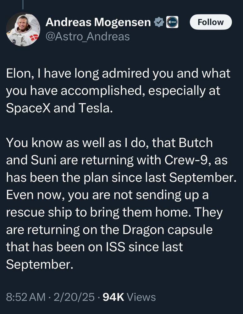 Andreas Mogensen
Follow
@Astro_Andreas
Elon, I have long admired you and what you have accomplished, especially at SpaceX and Tesla.
You know as well as I do, that Butch and Suni are returning with Crew-9, as has been the plan since last September.
Even now, you are not sending up a rescue ship to bring them home. They are returning on the Dragon capsule that has been on ISS since last September.
8:52 AM • 2/20/25 • 94K Views