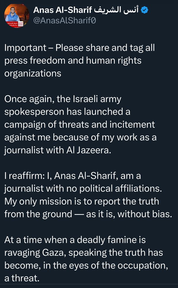 Anas Al-Sharif Le
ป!
@AnasAISharifo
Important - Please share and tag all press freedom and human rights organizations
Once again, the Israeli army spokesperson has launched a campaign of threats and incitement against me because of my work as a journalist with Al Jazeera.
I reaffirm: I, Anas Al-Sharif, am a journalist with no political affiliations.
My only mission is to report the truth from the ground — as it is, without bias.
At a time when a deadly famine is ravaging Gaza, speaking the truth has become, in the eyes of the occupation, a threat.