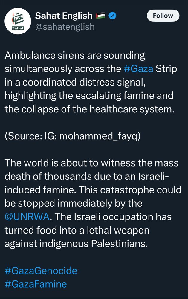 Sahat English
Sahat
@sahatenglish
Follow
Ambulance sirens are sounding simultaneously across the #Gaza Strip in a coordinated distress signal, highlighting the escalating famine and the collapse of the healthcare system.
(Source: IG: mohammed_fayq)
The world is about to witness the mass death of thousands due to an Israeli-induced famine. This catastrophe could be stopped immediately by the @UNRWA. The Israeli occupation has turned food into a lethal weapon against indigenous Palestinians.
#GazaGenocide #GazaFamine