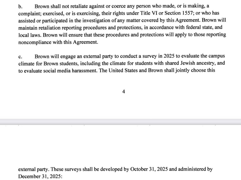 b.
Brown shall not retaliate against or coerce any person who made, or is making, a complaint; exercised, or is exercising, their rights under Title VI or Section 1557; or who has assisted or participated in the investigation of any matter covered by this Agreement. Brown will maintain retaliation reporting procedures and protections, in accordance with federal state, and local laws. Brown will ensure that these procedures and protections will apply to those reporting noncompliance with this Agreement.
Brown will engage an external party to conduct a survey in 2025 to evaluate the campus climate for Brown students, including the climate for students with shared Jewish ancestry, and to evaluate social media harassment. The United States and Brown shall jointly choose this
4
external party. These surveys shall be developed by October 31, 2025 and administered by December 31, 2025: