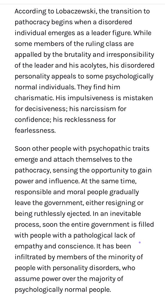 According to Lobaczewski, the transition to pathocracy begins when a disordered individual emerges as a leader figure. While some members of the ruling class are appalled by the brutality and irresponsibility of the leader and his acolytes, his disordered personality appeals to some psychologically normal individuals. They find him charismatic. His impulsiveness is mistaken for decisiveness; his narcissism for confidence; his recklessness for
fearlessness.
Soon other people with psychopathic traits emerge and attach themselves to the pathocracy, sensing the opportunity to gain power and influence. At the same time, responsible and moral people gradually leave the government, either resigning or being ruthlessly ejected. In an inevitable process, soon the entire government is filled with people with a pathological lack of empathy and conscience. It has been infiltrated by members of the minority of people with personality disorders, who assume power over the majority of psychologically normal people.
