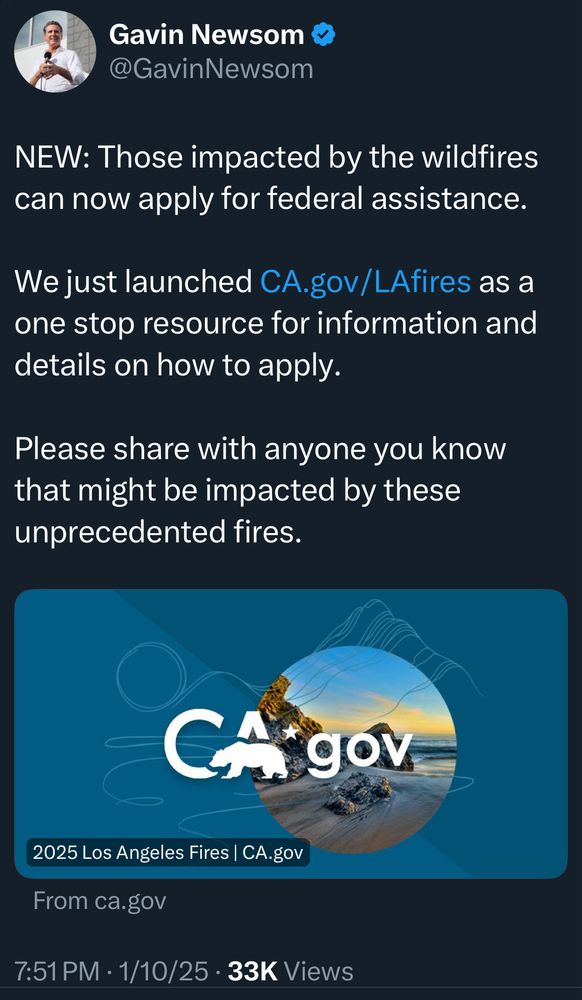 Gavin Newsom ®
@GavinNewsom
NEW: Those impacted by the wildfires can now apply for federal assistance.
We just launched CA.gov/LAfires as a one stop resource for information and details on how to apply.
Please share with anyone you know that might be impacted by these unprecedented fires.
CA gov
2025 Los Angeles Fires | CA.gov
From ca.gov
7:51 PM • 1/10/25 • 33K Views