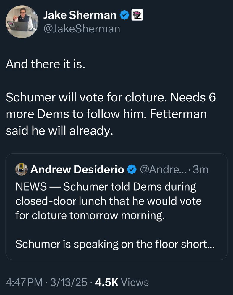 Jake Sherman €
@JakeSherman
And there it is.
Schumer will vote for cloture. Needs 6 more Dems to follow him. Fetterman said he will already.
Andrew Desiderio @ @Andre... • 3m
NEWS - Schumer told Dems during closed-door lunch that he would vote for cloture tomorrow morning.
Schumer is speaking on the floor short...
4:47 PM • 3/13/25 • 4.5K Views