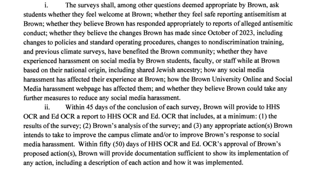 і.
The surveys shall, among other questions deemed appropriate by Brown, ask
students whether they feel welcome at Brown; whether they feel safe reporting antisemitism at Brown; whether they believe Brown has responded appropriately to reports of alleged antisemitic conduct; whether they believe the changes Brown has made since October of 2023, including changes to policies and standard operating procedures, changes to nondiscrimination training, and previous climate surveys, have benefited the Brown community; whether they have experienced harassment on social media by Brown students, faculty, or staff while at Brown based on their national origin, including shared Jewish ancestry; how any social media harassment has affected their experience at Brown; how the Brown University Online and Social Media harassment webpage has affected them; and whether they believe Brown could take any further measures to reduce any social media harassment.
ії…
Within 45 days of the conclusion of each survey, Brown will provide to HHS
OCR and Ed OCR a report to HHS OCR and Ed. OCR that includes, at a minimum: (1) the results of the survey; (2) Brown's analysis of the survey; and (3) any appropriate action(s) Brown intends to take to improve the campus climate and/or to improve Brown's response to social media harassment. Within fifty (50) days of HHS OCR and Ed. OCR's approval of Brown's proposed action(s), Brown will provide documentation sufficient to show its implementation of any action, including a description of each action and how it was implemented.